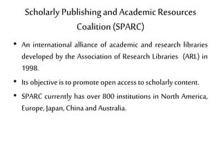 Scholarly Publishingand AcademicResources
Coalition(SPARC)
• An international alliance of academic and research libraries
developed by the Association of Research Libraries (ARL) in
1998.
• Its objective is to promote open access to scholarly content.
• SPARC currently has over 800 institutions in North America,
Europe, Japan,Chinaand Australia.
 