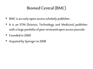 BiomedCentral(BMC)
• BMC is an earlyopen-access scholarly publisher.
• It is an STM (Science, Technology and Medicine) publisher
witha large portfolio of peer-reviewed open access journals.
• Foundedin 2000
• Acquired by Springer in 2008
 