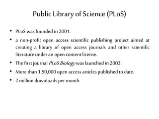Public Libraryof Science(PLoS)
• PLoSwasfoundedin 2001.
• a non-profit open access scientific publishing project aimed at
creating a library of open access journals and other scientific
literatureunderan opencontentlicense.
• Thefirstjournal PLoSBiologywaslaunchedin2003.
• More than 1,50,000open access articlespublishedto date.
• 2 milliondownloadsper month
 