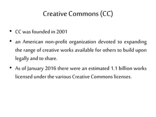 CreativeCommons (CC)
• CC was foundedin 2001
• an American non-profit organization devoted to expanding
the range of creative works available for others to build upon
legallyand toshare.
• As of January 2016 there were an estimated 1.1 billion works
licensedunder thevarious Creative Commons licenses.
 