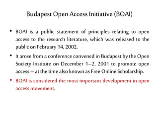 Budapest OpenAccess Initiative (BOAI)
• BOAI is a public statement of principles relating to open
access to the research literature, which was released to the
public on February 14, 2002.
• It arose from a conference convened in Budapest by the Open
Society Institute on December 1–2, 2001 to promote open
access – at the timealso knownas Free OnlineScholarship.
• BOAI is considered the most important development in open
access movement.
 