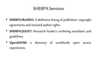 SHERPA Services
• SHERPA/RoMEO: A definitive listing of publishers' copyright
agreementsand retainedauthorrights.
• SHERPA/JULIET: Research funder’s archiving mandates and
guidelines.
• OpenDOAR: a directory of worldwide open access
repositories.
 