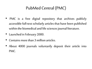 PubMed Central(PMC)
• PMC is a free digital repository that archives publicly
accessible full-text scholarly articles that have been published
withinthebiomedical and lifesciences journal literature.
• Launchedin February 2000.
• Containsmore than3 millionarticles.
• About 4000 journals voluntarily deposit their article into
PMC.
 