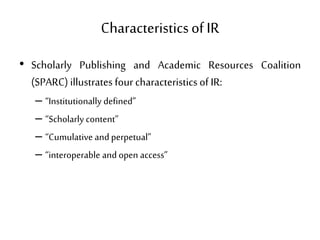 Characteristicsof IR
• Scholarly Publishing and Academic Resources Coalition
(SPARC) illustrates four characteristics of IR:
– “Institutionally defined”
– “Scholarly content”
– “Cumulative andperpetual”
– “interoperable andopen access”
 