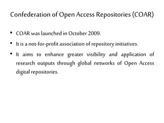 ConfederationofOpen Access Repositories(COAR)
• COAR was launchedin October 2009.
• It is a not-for-profit association of repository initiatives.
• It aims to enhance greater visibility and application of
research outputs through global networks of Open Access
digitalrepositories.
 
