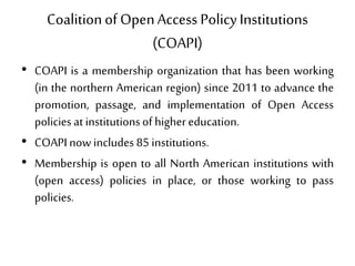 Coalitionof OpenAccess PolicyInstitutions
(COAPI)
• COAPI is a membership organization that has been working
(in the northern American region) since 2011 to advance the
promotion, passage, and implementation of Open Access
policies at institutionsof highereducation.
• COAPInow includes 85 institutions.
• Membership is open to all North American institutions with
(open access) policies in place, or those working to pass
policies.
 