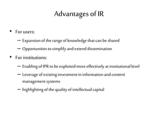 Advantagesof IR
• For users:
– Expansionoftherange ofknowledgethatcanbeshared
– Opportunitiestosimplifyandextenddissemination
• For institutions:
– EnablingofIPRtobeexploitedmoreeffectivelyatinstitutionallevel
– Leverage ofexistinginvestmentininformationandcontent
managementsystems
– highlightingofthequalityofintellectualcapital
 