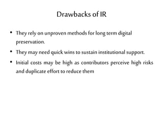 Drawbacksof IR
• They rely on unproven methodsfor long term digital
preservation.
• They may needquick winstosustaininstitutionalsupport.
• Initial costs may be high as contributors perceive high risks
andduplicate effort toreduce them
 
