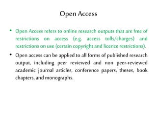 Open Access
• Open Access refers to online research outputs that are free of
restrictions on access (e.g. access tolls/charges) and
restrictions on use (certain copyright and licence restrictions).
• Open access can be applied to all forms of published research
output, including peer reviewed and non peer-reviewed
academic journal articles, conference papers, theses, book
chapters, and monographs.
 