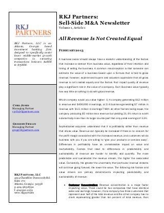 RKJ Partners:
                                   Sell-Side M&A Newsletter
                                   Volume 1, Article 1


                                   All Revenue Is Not Created Equal
 RKJ Partners, LLC is an
 Atlanta,    Georgia      based
 investment   banking      firm    FEBRUARY 2013
 designed to specifically assist
 lower middle-market growth
 companies     in     executing    A business owner should always have a realistic understanding of the factors
 transactions between $2MM
 to $75MM.                         that increase or detract from business value, regardless of their intention and
                                   timing of selling the business. A common misconception is that someone can
                                   estimate the value of a business based upon a formula that is tied to gross
                                   revenue; however, experienced buyers and valuators appreciate that all gross
                                   revenue is not created equally and the factors that impact quality of revenue
                                   play a significant role in the value of a company. Fact: Business value typically
                                   has very little or nothing to do with gross revenue.


                                   Which company would you value higher: 1) A company generating $12 million

CYRIL JONES                        in revenue and $400,000 in earnings, or 2) A business generating $7 million in
Managing Partner                   revenue with $1.5 million in earnings? With all other factors being equal, the
cyril@rkjpartners.com
                                   company producing $5 million less revenue but yielding 21.4% return is worth
                                   substantially more than its larger counterpart that only yields earnings of 3.3%.

GREGORY FICKLIN
Managing Partner                   Sophisticated acquirers understand that it is profitability rather than revenue
greg@rkjpartners.com               that drives value. Revenue can typically be increased if there is no concern for
                                   the profit margin associated with the increased revenue, and customers will do
                                   business with you if you are willing to “give your products or services away”.
                                   Differences in profitability have an unmistakable impact on value and
                                   marketability. Factors that lead to differences in predictability and
                                   sustainability of revenue are harder to identify and quantify. The more
                                   predictable and sustainable the revenue stream, the higher the associated
                                   value. Conversely, the greater the uncertainty that particular revenue streams
                                   will continue going forward, the lower the value. The following risk factors and
                                   value drivers    are primary determinants impacting           predictability and
 RKJ PARTNERS, LLC
 4514 Chamblee Dunwoody Rd.        sustainability of revenue:
 Suite 170
 Atlanta, Georgia 30338                   Customer Concentration: Revenue concentration is a major factor
 p. 404.963.8592                           impacting value. There could be two companies that have identical
 f. 404.920.2159                           sales and earnings; however, if one company has three customers that
 www.rkjpartners                           represent over half of the total revenue and the other company has no
                                           client representing greater than ten percent of total revenue, then
 