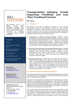 Transportation Industry: Trends
                                     Impacting Truckload and Less
                                     Than Truckload Carriers
                                     MAY 2012

 RKJ Partners, LLC is an             I.    OVERVIEW
 Atlanta,    Georgia      based
                                     RKJ Partners, LLC (“RKJ”) is pleased to present our report entitled:
 investment   banking      firm
                                     Transportation Industry: Trends Impacting Truckload (“TL”) and Less-Than-
 designed to specifically assist
                                     Truckload (“LTL”) Carriers. Over the near term, assuming the US economy
 lower middle-market growth
                                     continues to recover, TL and LTL carriers are expected to continue generating
 companies     in     executing
                                     attractive financials results. Several key data points allow RKJ to possess an
 transactions between $2MM
                                     optimistic view of the TL and LTL industries, namely:
 to $75MM.

                                     ❖ RE-EMERGENCE       OF DEDICATED CONTRACT BUSINESS: Dedicated trucking
                                          operations are booming! As the overall US economy improves, shippers
IN THIS ISSUE:                            are increasingly choosing dedicated as a way to guarantee capacity while
                                          simultaneously assuring top-notch service. Dedicated is consistently
OVERVIEW                         1        growing at near double-digit percentage rates. Industry experts estimate
                                          that dedicated contract carriage will hit $11.5 billion in revenue over the
DEDICATED CONTRACT BUSINESS               course of 2012, up 9% from last year when Dedicated grew 10.6%.
IS BACK!                         1

FUEL SURCHARGES, SPOT RATES
                                     ❖ SPOT RATES, CONTRACT RATES & FUEL SURCHARGES REMAIN ATTRACTIVE: Between
                                          March 2011 and April 2012, spot rates for dry van, reefer and flatbed
& CONTRACT RATE TRENDS           3
                                          truckload carrier remained virtually unchanged. However, over the
NEW TRUCK ORDERS                 4
                                          aforementioned period, contract rates for each carrier type materially
                                          increased. Given the rise in diesel fuel prices, fuel surcharges also
ABOUT RKJ PARTNERS, LLC          5
                                          experienced material increases.

SELECT TRANSPORTATION INDUSTRY       ❖ NEW TRUCK ORDERS FLAT: March 2012 new orders and net orders hit
TRANSACTION EXPERIENCE           6        22,038 units and 20,025 units, respectively, according to ACT Research
                                          (“ACT”). ACT previously forecasted that its preliminary net orders for March
                                          2012 would total approximately 20,000 units. February 2012 net orders
                                          totaled 22,366 units. The lack of significant new truck orders will
                                          exaggerate the capacity issue currently experienced by shippers over the
CYRIL JONES                               near term. As a result of the capacity imbalance, TL and LTL carriers
Managing Partner                          should realize increases in line haul rates.
cyril@rkjpartners.com
                                     II. DEDICATED CONTRACT BUSINESS IS BACK!

GREGORY FICKLIN                      With capacity already tightening and increasing federal regulations threatening
Managing Partner                     to exacerbate the driver shortage issue, dedicated trucking should continue to
greg@rkjpartners.com                 grow at double-digit percentage rates.

                                     Dedicated trucking operations are booming! As the overall economy improves,
                                     shippers are increasingly choosing dedicated as a way to guarantee capacity
                                     while simultaneously assuring top-notch service. Dedicated is consistently
                                     growing at near double-digit percentage rates. Industry experts estimate that
 RKJ PARTNERS, LLC                   dedicated contract services will hit $11.5 billion in revenue over the course of
 4514 Chamblee Dunwoody Rd.          2012, up 9% from last year when it grew 10.6%.
 Suite 170
 Atlanta, Georgia 30338              As the name implies, dedicated trucking involves carriers “dedicating” a certain
 p. 404.963.8592                     percentage of its fleets to customers who can secure capacity through long-
 f. 404.920.2159                     term contracts. This guarantees capacity for shippers, provides fleets with a
 www.rkjpartners.com                 consistent base of customers that do not “churn” as much as a typical
                                     customer, and guarantees drivers a predictable number of miles along very
 