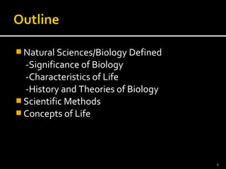Natural Sciences/Biology Defined 
-Significance of Biology 
-Characteristics of Life 
-History and Theories of Biology 
Scientific Methods 
Concepts of Life 
2 
 