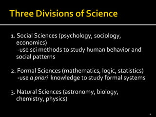 1. Social Sciences (psychology, sociology, 
economics) 
-use sci methods to study human behavior and 
social patterns 
2. Formal Sciences (mathematics, logic, statistics) 
-use a priori knowledge to study formal systems 
3. Natural Sciences (astronomy, biology, 
chemistry, physics) 
4 
 