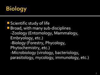 Scientific study of life 
Broad, with many sub-disciplines 
-Zoology (Entomology, Mammalogy, 
Embryology, etc.) 
-Biology (Forestry, Phycology, 
Phytochemistry, etc.) 
-Microbiology (virology, bacteriology, 
parasitology, mycology, immunology, etc.) 
5 
 