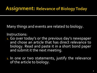 Many things and events are related to biology. 
Instructions: 
1. Go over today’s or the previous day’s newspaper 
and chose an article that has direct relevance to 
biology. Read and paste it in a short bond paper 
and submit it the next meeting. 
1. In one or two statements, justify the relevance 
of the article to biology. 
8 
 