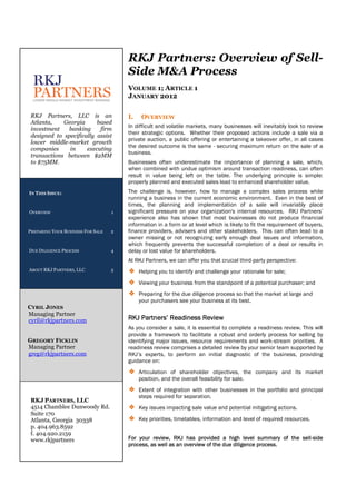RKJ Partners: Overview of Sell-
                                       Side M&A Process
                                       VOLUME 1; ARTICLE 1
                                       JANUARY 2012

 RKJ Partners, LLC is an               I.    OVERVIEW
 Atlanta,    Georgia      based
 investment   banking      firm        In difficult and volatile markets, many businesses will inevitably look to review
                                       their strategic options. Whether their proposed actions include a sale via a
 designed to specifically assist
 lower middle-market growth            private auction, a public offering or entertaining a takeover offer, in all cases
                                       the desired outcome is the same - securing maximum return on the sale of a
 companies     in     executing
                                       business.
 transactions between $2MM
 to $75MM.                             Businesses often underestimate the importance of planning a sale, which,
                                       when combined with undue optimism around transaction readiness, can often
                                       result in value being left on the table. The underlying principle is simple:
                                       properly planned and executed sales lead to enhanced shareholder value.
IN THIS ISSUE:                         The challenge is, however, how to manage a complex sales process while
                                       running a business in the current economic environment. Even in the best of
                                       times, the planning and implementation of a sale will invariably place
OVERVIEW                           1   significant pressure on your organization's internal resources. RKJ Partners’
                                       experience also has shown that most businesses do not produce financial
                                       information in a form or at level which is likely to fit the requirement of buyers,
PREPARING YOUR BUSINESS FOR SALE   2   finance providers, advisers and other stakeholders. This can often lead to a
                                       owner missing or not recognizing early enough deal issues and information,
                                       which frequently prevents the successful completion of a deal or results in
DUE DILIGENCE PROCESS              4   delay or lost value for shareholders.
                                       At RKJ Partners, we can offer you that crucial third-party perspective:
ABOUT RKJ PARTNERS, LLC            5   ❖ Helping you to identify and challenge your rationale for sale;
                                       ❖ Viewing your business from the standpoint of a potential purchaser; and
                                       ❖ Preparing for the due diligence process so that the market at large and
                                            your purchasers see your business at its best.
CYRIL JONES
Managing Partner
cyril@rkjpartners.com                  RKJ Partners’ Readiness Review
                                       As you consider a sale, it is essential to complete a readiness review. This will
                                       provide a framework to facilitate a robust and orderly process for selling by
GREGORY FICKLIN                        identifying major issues, resource requirements and work-stream priorities. A
Managing Partner                       readiness review comprises a detailed review by your senior team supported by
greg@rkjpartners.com                   RKJ’s experts, to perform an initial diagnostic of the business, providing
                                       guidance on:
                                       ❖ Articulation of shareholder objectives, the company and its market
                                            position, and the overall feasibility for sale.
                                       ❖ Extent of integration with other businesses in the portfolio and principal
                                            steps required for separation.
 RKJ PARTNERS, LLC
 4514 Chamblee Dunwoody Rd.            ❖ Key issues impacting sale value and potential mitigating actions.
 Suite 170
 Atlanta, Georgia 30338                ❖ Key priorities, timetables, information and level of required resources.
 p. 404.963.8592
 f. 404.920.2159
 www.rkjpartners                       For your review, RKJ has provided a high level summary of the sell-side
                                       process, as well as an overview of the due diligence process.
 