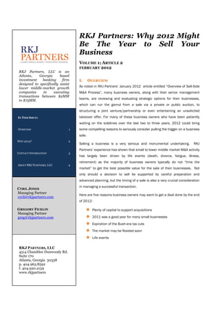 RKJ Partners: Why 2012 Might
                                   Be The Year to Sell Your
                                   Business
                                   VOLUME 1; ARTICLE 2
                                   FEBRUARY 2012
 RKJ Partners, LLC is an
 Atlanta,    Georgia      based
 investment   banking      firm    I.      OVERVIEW
 designed to specifically assist
 lower middle-market growth        As noted in RKJ Partners’ January 2012 article entitled “Overview of Sell-Side
 companies     in     executing    M&A Process”, many business owners, along with their senior management
 transactions between $2MM
 to $75MM.                         teams, are reviewing and evaluating strategic options for their businesses,
                                   which can run the gamut from a sale via a private or public auction, to
                                   structuring a joint venture/partnership or even entertaining an unsolicited
IN THIS ISSUE:                     takeover offer. For many of these business owners who have been patiently
                                   waiting on the sidelines over the last two to three years, 2012 could bring
OVERVIEW                       1   some compelling reasons to seriously consider pulling the trigger on a business
                                   sale.
WHY 2012?                      2
                                   Selling a business is a very serious and monumental undertaking.            RKJ
                                   Partners’ experience has shown that small to lower middle market M&A activity
CONTACT INFORMATION            3
                                   has largely been driven by life events (death, divorce, fatigue, illness,
                                   retirement) as the majority of business owners typically do not “time the
ABOUT RKJ PARTNERS, LLC        4
                                   market” to get the best possible value for the sale of their businesses. Not
                                   only should a decision to sell be supported by careful preparation and
                                   advanced planning, but the timing of a sale is also a very crucial consideration
                                   in managing a successful transaction.
CYRIL JONES
Managing Partner
                                   Here are five reasons business owners may want to get a deal done by the end
cyril@rkjpartners.com
                                   of 2012:

GREGORY FICKLIN                         ❖ Plenty of capital to support acquisitions
Managing Partner
greg@rkjpartners.com                    ❖ 2011 was a good year for many small businesses
                                        ❖ Expiration of the Bush-era tax cuts
                                        ❖ The market may be flooded soon
                                        ❖ Life events

 RKJ PARTNERS, LLC
 4514 Chamblee Dunwoody Rd.
 Suite 170
 Atlanta, Georgia 30338
 p. 404.963.8592
 f. 404.920.2159
 www.rkjpartners
 