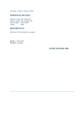 Listening to Music, Playing Cricket,
PERSONAL DETAILS
Mother’s Name:-Mrs Baby Devi
Father’s Name:- Mr Jayrudra Jha
Date of Birth :-03-04-1990
Gender :-Male
REFERENCES:
Reference will be provided on request.
DATE :- 09-02-2015
PLACE:- Jalandhar
SUMIT KUMAR JHA
 