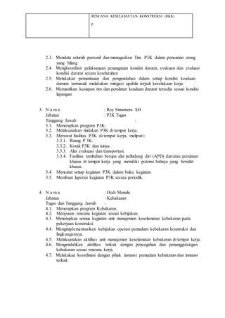 RENCANA KESELAMATAN KONSTRUKSI (RKK)
p
2.3. Mendata seluruh personil dan menugaskan Tim P3K dalam pencarian orang
yang hilang
2.4. Mengkoordinir pelaksanaan penanganan kondisi darurat, evakuasi dan evaluasi
kondisi darurat secara keseluruhan
2.5. Melakukan pemantauan dan pengendalian dalam setiap kondisi keadaan
darurat termasuk melakukan mitigasi apabila terjadi kecelakaan kerja
2.6. Memastikan kesiapan tim dan peralatan keadaan darurat tersedia sesuai kondisi
lapangan
3. N a m a : Roy Simamora SH
Jabatan : P3K Tugas
Tanggung Jawab :
3.1. Menerapkan program P3K.
3.2. Melaksanakan tindakan P3K di tempat kerja.
3.3. Merawat fasilitas P3K di tempat kerja, meliputi:
3.3.1. Ruang P 3K.
3.3.2. Kotak P3K dan isinya.
3.3.3. Alat evakuasi dan transportasi.
3.3.4. Fasilitas tambahan berupa alat pelindung diri (APD) dan/atau peralatan
khusus di tempat kerja yang memiliki potensi bahaya yang bersifat
khusus.
3.4. Mencatat setiap kegiatan P3K dalam buku kegiatan.
3.5. Membuat laporan kegiatan P3K secara periodik.
4. N a m a : Dodi Manalu
Jabatan : Kebakaran
Tugas dan Tanggung Jawab :
4.1. Menerapkan program Kebakaran.
4.2. Menyusun rencana kegiatan sesuai kebijakan.
4.3. Menetapkan semua kegiatan unit manajemen keselamatan kebakaran pada
pekerjaan konstruksi.
4.4. Mengimplementasikan kebijakan operasi pemadam kebakaran konstruksi dan
lingkungannya.
4.5. Melaksanakan aktifitas unit manajemen keselamatan kebakaran di tempat kerja.
4.6. Mengendalikan aktifitas terkait dengan pencegahan dan penanggulangan
kebakaran sesuai rencana kerja.
4.7. Melakukan koordinasi dengan pihak instansi pemadam kebakaran dan instansi
terkait.
 