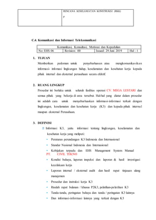 RENCANA KESELAMATAN KONSTRUKSI (RKK)
p
C.4. Komunikasi dan Informasi Telekomunikasi
Komunikasi, Konsultasi, Motivasi dan Kepedulian
No: EHS 06 Revision: 00 Issued: 29 Juni 2019 Hal : 1
1. TUJUAN
Memberikan pedoman untuk penyebarluasan atau mengkomunikasikan
informasi- infomasi lingkungan hidup, keselamatan dan kesehatan kerja kepada
pihak internal dan eksternal perusahaan secara efektif.
2. RUANG LINGKUP
Prosedur ini berlaku untuk seluruh fasilitas operasi CV. MEGA LESTARI dan
semua pihak yang bekerja di area tersebut. Hal-hal yang diatur dalam prosedur
ini adalah cara untuk menyebarluaskan informasi-informasi terkait dengan
lingkungan, keselamatan dan kesehatan kerja (K3) dan kepada pihak internal
maupun eksternal Perusahaan.
3. DEFINISI
Informasi K3, yaitu informasi tentang lingkungan, keselamatan dan
kesehatan kerja yang meliputi:
• Peraturan perundangan K3 Indonesia dan Internasional
• Standar Nasional Indonesia dan Internasional
• Kebijakan terpadu dan EHS Management System Manual
PT. CIVIL TEKNO
• Kondisi bahaya, laporan inspeksi dan laporan & hasil investigasi
kecelakaan kerja
• Laporan internal / eksternal audit dan hasil rapat tinjauan ulang
manajemen
• Prosedur dan instruksi kerja K3
• Risalah rapat bulanan / khusus P2K3, pelatihan-pelatihan K3
• Tanda-tanda, peringatan bahaya dan tanda / peringatan K3 lainnya
• Dan informasi-informasi lainnya yang terkait dengan K3
 