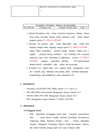 RENCANA KESELAMATAN KONSTRUKSI (RKK)
p
Komunikasi, Konsultasi, Motivasi dan Kepedulian
No: EHS 06 Revision: 00 Issued: 29 Juni 2019 Hal : 2
Internal Perusahaan, yaitu semua karyawan (karyawan bulanan, harian
tetap, harian borongan maupun harian musiman) yang terkait dengan
kegiatan operasi CV. MEGA LESTARI
Eksternal Per usahaan, yaitu semua pihak-pihak yang terkait baik
langsung maupun tidak langsung dengan operasi CV. MEGA LESTARI ,
seperti dalam penyediaan pasokan barang/ material maupun jasa (
supplier / pemasok barang, kontraktor / sub kontraktor, dll.), termasuk
tamu-tamu yang akan berkunjung ke lingkungan operasi CV. MEGA
LESTARI. maupun penyediaan informasi K3 kepada-kepada
instansi-instansi pemerintah yang terkait dan berwenang.
Konsultasi K3, adalah usaha atau kegiatan untuk mendapatkan solusi
dari masalah yang dihadapai dan peluang untuk perbaikan penerapan,
pengembangan dan pemeliharaan sistem manajemen K3
4. REFERENSI
• Permenaker No.05/MEN/1996, SMK3, elemen 3.1.4. dan 3.2.1.
• ISO 14001:2004, Environmental Management System, klausul 4.4.3
• OHSAS 18001:1999, OHS Management System, klausul 4.4.3
• EHS Management System Manual CV. MEGA LESTARI
5. PROSEDUR
5.1.Tanggung Jawab
• EHS Department bertanggung jawab untuk senantiasa berkoordinasi
baik secara internal maupun eksternal perusahaan (Kementerian
Lingkungan Hidup, Depnaker Propinsi / Kab. / Kodya., Bapedalda
Propinsi / Kabupaten / Kotamadya, Depkes, Pemda dan instansi / institusi
lain terkait berkaitan dengan aspek K3) yang bertujuan untuk
 