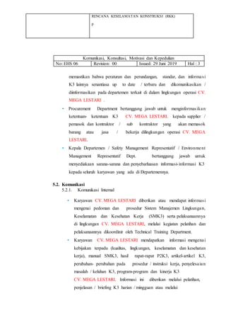 RENCANA KESELAMATAN KONSTRUKSI (RKK)
p
Komunikasi, Konsultasi, Motivasi dan Kepedulian
No: EHS 06 Revision: 00 Issued: 29 Juni 2019 Hal : 3
memastikan bahwa peraturan dan perundangan, standar, dan informasi
K3 lainnya senantiasa up to date / terbaru dan dikomunikasikan /
diinformasikan pada departemen terkait di dalam lingkungan operasi CV.
MEGA LESTARI .
• Procurement Department bertanggung jawab untuk menginformasikan
ketentuan- ketentuan K3 CV. MEGA LESTARI. kepada supplier /
pemasok dan kontraktor / sub kontraktor yang akan memasok
barang atau jasa / bekerja dilingkungan operasi CV. MEGA
LESTARI.
• Kepala Departemen / Safety Management Representatif / Environment
Management Representatif Dept. bertanggung jawab untuk
menyediakaan sarana-sarana dan penyebarluasan informasi-informasi K3
kepada seluruh karyawan yang ada di Departemennya.
5.2. Komunikasi
5.2.1. Komunikasi Internal
• Karyawan CV. MEGA LESTARI diberikan atau mendapat informasi
mengenai pedoman dan prosedur Sistem Manajemen Lingkungan,
Keselamatan dan Kesehatan Kerja (SMK3) serta pelaksanaannya
di lingkungan CV. MEGA LESTARI, melalui kegiatan pelatihan dan
pelaksanaannya dikoordinir oleh Technical Training Department.
• Karyawan CV. MEGA LESTARI mendapatkan informasi mengenai
kebijakan terpadu (kualitas, lingkungan, keselamatan dan kesehatan
kerja), manual SMK3, hasil rapat-rapat P2K3, artikel-artikel K3,
perubahan- perubahan pada prosedur / instruksi kerja, penyelesaian
masalah / keluhan K3, program-program dan kinerja K3
CV. MEGA LESTARI. Informasi ini diberikan melalui pelatihan,
penjelasan / briefing K3 harian / mingguan atau melalui
 