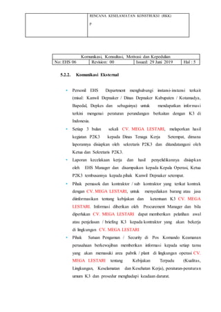 RENCANA KESELAMATAN KONSTRUKSI (RKK)
p
Komunikasi, Konsultasi, Motivasi dan Kepedulian
No: EHS 06 Revision: 00 Issued: 29 Juni 2019 Hal : 5
5.2.2. Komunikasi Eksternal
• Personil EHS Department menghubungi instansi-instansi terkait
(misal: Kanwil Depnaker / Dinas Depnaker Kabupaten / Kotamadya,
Bapedal, Depkes dan sebagainya) untuk mendapatkan informasi
terkini mengenai peraturan perundangan berkaitan dengan K3 di
Indonesia.
• Setiap 3 bulan sekali CV. MEGA LESTARI, melaporkan hasil
kegiatan P2K3 kepada Dinas Tenaga Kerja Setempat, dimana
laporannya disiapkan oleh sekretaris P2K3 dan ditandatangani oleh
Ketua dan Sekretaris P2K3.
• Laporan kecelakaan kerja dan hasil penyelidikannya disiapkan
oleh EHS Manager dan disampaikan kepada Kepala Operasi, Ketua
P2K3 tembusannya kepada pihak Kanwil Depnaker setempat.
• Pihak pemasok dan kontraktor / sub kontraktor yang terikat kontrak
dengan CV. MEGA LESTARI, untuk menyediakan barang atau jasa
diinformasikan tentang kebijakan dan ketentuan K3 CV. MEGA
LESTARI. Informasi diberikan oleh Procurement Manager dan bila
diperlukan CV. MEGA LESTARI dapat memberikan pelatihan awal
atau penjelasan / briefing K3 kepada kontraktor yang akan bekerja
di lingkungan CV. MEGA LESTARI
• Pihak Satuan Pengaman / Security di Pos Komando Keamanan
perusahaan berkewajiban memberikan informasi kepada setiap tamu
yang akan memasuki area pabrik / plant di lingkungan operasi CV.
MEGA LESTARI tentang Kebijakan Terpadu (Kualitas,
Lingkungan, Keselamatan dan Kesehatan Kerja), peraturan-peraturan
umum K3 dan prosedur menghadapi keadaan darurat.
 