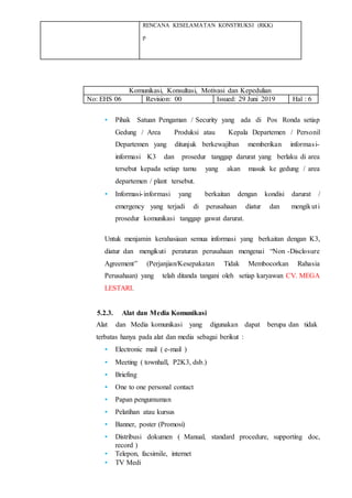 RENCANA KESELAMATAN KONSTRUKSI (RKK)
p
Komunikasi, Konsultasi, Motivasi dan Kepedulian
No: EHS 06 Revision: 00 Issued: 29 Juni 2019 Hal : 6
• Pihak Satuan Pengaman / Security yang ada di Pos Ronda setiap
Gedung / Area Produksi atau Kepala Departemen / Personil
Departemen yang ditunjuk berkewajiban memberikan informasi-
informasi K3 dan prosedur tanggap darurat yang berlaku di area
tersebut kepada setiap tamu yang akan masuk ke gedung / area
departemen / plant tersebut.
• Informasi-informasi yang berkaitan dengan kondisi darurat /
emergency yang terjadi di perusahaan diatur dan mengikuti
prosedur komunikasi tanggap gawat darurat.
Untuk menjamin kerahasiaan semua informasi yang berkaitan dengan K3,
diatur dan mengikuti peraturan perusahaan mengenai “Non -Disclosure
Agreement” (Perjanjian/Kesepakatan Tidak Membocorkan Rahasia
Perusahaan) yang telah ditanda tangani oleh setiap karyawan CV. MEGA
LESTARI.
5.2.3. Alat dan Media Komunikasi
Alat dan Media komunikasi yang digunakan dapat berupa dan tidak
terbatas hanya pada alat dan media sebagai berikut :
• Electronic mail ( e-mail )
• Meeting ( townhall, P2K3, dsb.)
• Briefing
• One to one personal contact
• Papan pengumuman
• Pelatihan atau kursus
• Banner, poster (Promosi)
• Distribusi dokumen ( Manual, standard procedure, supporting doc,
record )
• Telepon, facsimile, internet
• TV Medi
 