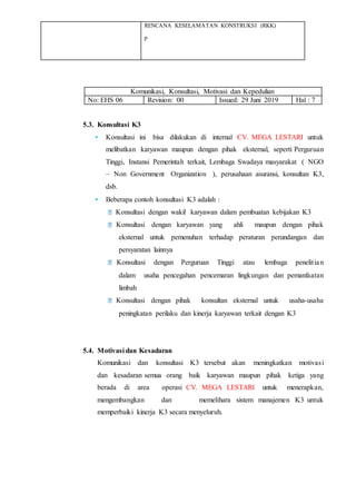 RENCANA KESELAMATAN KONSTRUKSI (RKK)
p
Komunikasi, Konsultasi, Motivasi dan Kepedulian
No: EHS 06 Revision: 00 Issued: 29 Juni 2019 Hal : 7
5.3. Konsultasi K3
• Konsultasi ini bisa dilakukan di internal CV. MEGA LESTARI untuk
melibatkan karyawan maupun dengan pihak eksternal, seperti Perguruan
Tinggi, Instansi Pemerintah terkait, Lembaga Swadaya masyarakat ( NGO
– Non Government Organization ), perusahaan asuransi, konsultan K3,
dsb.
• Beberapa contoh konsultasi K3 adalah :
Konsultasi dengan wakil karyawan dalam pembuatan kebijakan K3
Konsultasi dengan karyawan yang ahli maupun dengan pihak
eksternal untuk pemenuhan terhadap peraturan perundangan dan
persyaratan lainnya
Konsultasi dengan Perguruan Tinggi atau lembaga penelitian
dalam usaha pencegahan pencemaran lingkungan dan pemanfaatan
limbah
Konsultasi dengan pihak konsultan eksternal untuk usaha-usaha
peningkatan perilaku dan kinerja karyawan terkait dengan K3
5.4. Motivasi dan Kesadaran
Komunikasi dan konsultasi K3 tersebut akan meningkatkan motivasi
dan kesadaran semua orang baik karyawan maupun pihak ketiga yang
berada di area operasi CV. MEGA LESTARI untuk menerapkan,
mengembangkan dan memelihara sistem manajemen K3 untuk
memperbaiki kinerja K3 secara menyeluruh.
 