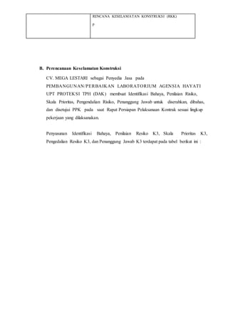 RENCANA KESELAMATAN KONSTRUKSI (RKK)
p
B. Perencanaan Keselamatan Konstruksi
CV. MEGA LESTARI sebagai Penyedia Jasa pada
PEMBANGUNAN/PERBAIKAN LABORATORIUM AGENSIA HAYATI
UPT PROTEKSI TPH (DAK) membuat Identifikasi Bahaya, Penilaian Risiko,
Skala Prioritas, Pengendalian Risiko, Penanggung Jawab untuk diserahkan, dibahas,
dan disetujui PPK pada saat Rapat Persiapan Pelaksanaan Kontrak sesuai lingkup
pekerjaan yang dilaksanakan.
Penyusunan Identifikasi Bahaya, Penilaian Resiko K3, Skala Prioritas K3,
Pengedalian Resiko K3, dan Penanggung Jawab K3 terdapat pada tabel berikut ini :
 