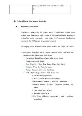 RENCANA KESELAMATAN KONSTRUKSI (RKK)
p
E. Evaluasi Kinerja Keselamatan Konstruksi
E.1. Pemantauan dan evaluasi
Pengendalian pemeriksaan dan evaluasi kinerja K3 dilakukan mengacu pada
kegiatan yang dilaksanakan pada bagian D (Operasi keselamatan konstruksi)
berdasarkan upaya pengendalian pada bagian B (Perencanaan keselamatan
konstruksi) dan C (Dukungan keselamatan konstuksi).
Hal-hal yang harus dilaporkan dalam laporan evaluasi dan kinerja K3 adalah :
Rekapitulasi kecelakaan kerja dengan mengacu pada pelaporan dan
penyelidikan kecelakaan yang sudah dibuat.
• Occupational Injury/Illness (Cidera/Sakit Akibat Kerja)
• Fatality (Meninggal Dunia)
• Loss Work Day / Loss Time Injury (Hilang Hari Kerja)
• Restricted Work Day (Kerja Terbatas)
• Medical Treatment (Perawatan Kesehatan)
• First Aid (Pertolongan Pertama Pada Kecelakaan)
Fire Accident (Kebakaran)
Traffic Accident (Kecelakaan lalu lintas)
Environmental Accident (Kecelakaan Lingkungan)
Property Damage Accident (Kecelakaan peralatan atau
mesin)
Near miss (Hampir celaka)
Man Hour (Jam kerja)
Km Driven (Kilometer mengemudi – untuk kendaraan
perusahaan)
 