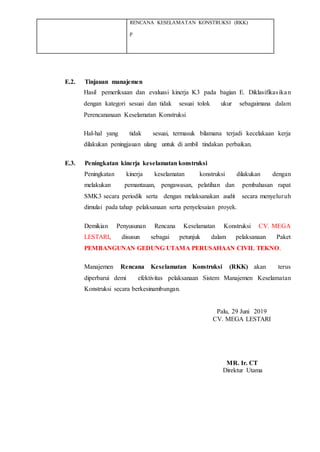 RENCANA KESELAMATAN KONSTRUKSI (RKK)
p
E.2. Tinjauan manajemen
Hasil pemeriksaan dan evaluasi kinerja K3 pada bagian E. Diklasifikasikan
dengan kategori sesuai dan tidak sesuai tolok ukur sebagaimana dalam
Perencananaan Keselamatan Konstruksi
Hal-hal yang tidak sesuai, termasuk bilamana terjadi kecelakaan kerja
dilakukan peningjauan ulang untuk di ambil tindakan perbaikan.
E.3. Peningkatan kinerja keselamatan konstruksi
Peningkatan kinerja keselamatan konstruksi dilakukan dengan
melakukan pemantauan, pengawasan, pelatihan dan pembahasan rapat
SMK3 secara periodik serta dengan melaksanakan audit secara menyeluruh
dimulai pada tahap pelaksanaan serta penyelesaian proyek.
Demikian Penyusunan Rencana Keselamatan Konstruksi CV. MEGA
LESTARI, disusun sebagai petunjuk dalam pelaksanaan Paket
PEMBANGUNAN GEDUNG UTAMA PERUSAHAAN CIVIL TEKNO.
Manajemen Rencana Keselamatan Konstruksi (RKK) akan terus
diperbarui demi efektivitas pelaksanaan Sistem Manajemen Keselamatan
Konstruksi secara berkesinambungan.
Palu, 29 Juni 2019
CV. MEGA LESTARI
MR. Ir. CT
Direktur Utama
 