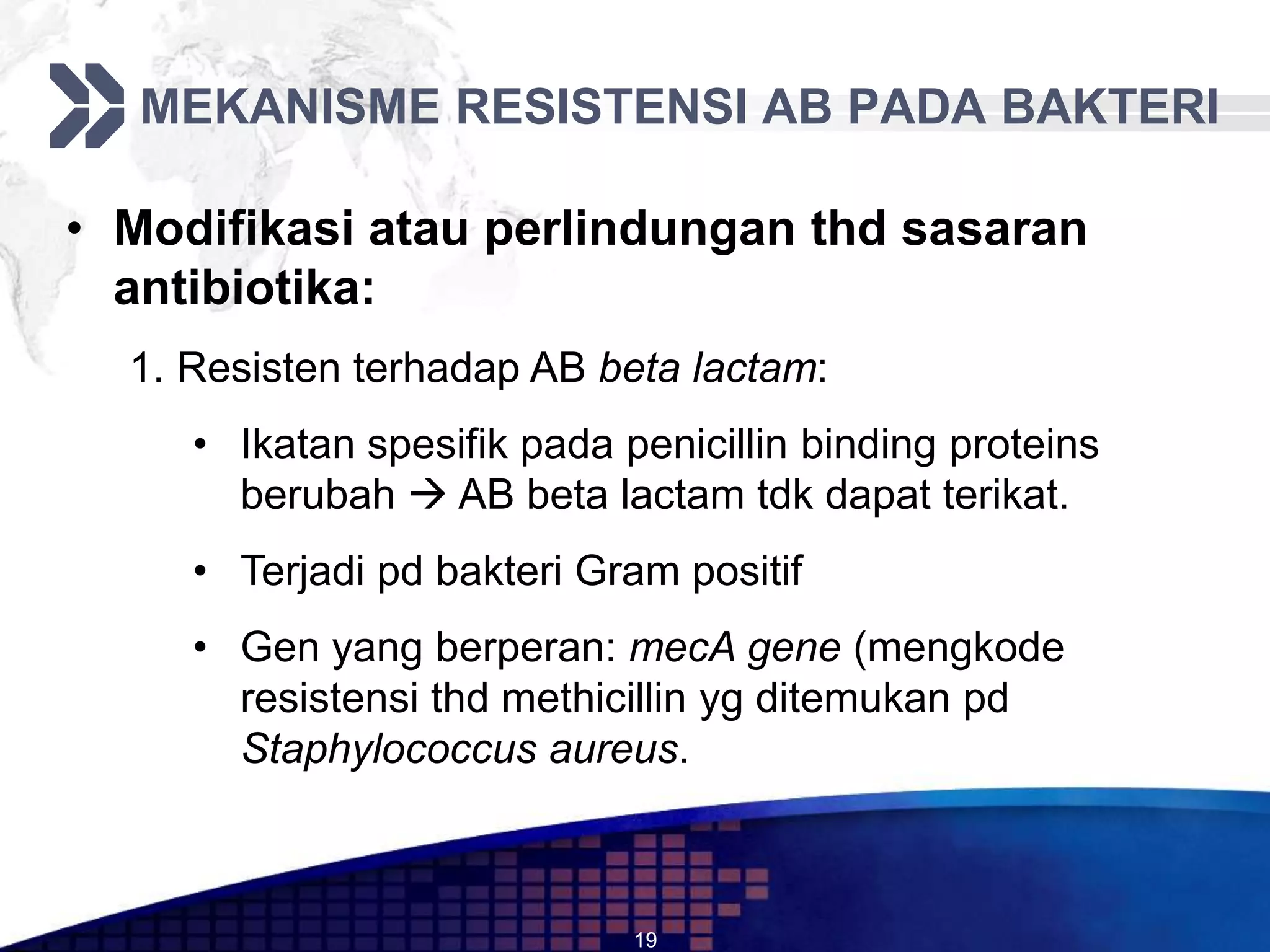 MEKANISME RESISTENSI AB PADA BAKTERI

• Modifikasi atau perlindungan thd sasaran
  antibiotika:
  1. Resisten terhadap AB beta lactam:
     • Ikatan spesifik pada penicillin binding proteins
       berubah  AB beta lactam tdk dapat terikat.
     • Terjadi pd bakteri Gram positif
     • Gen yang berperan: mecA gene (mengkode
       resistensi thd methicillin yg ditemukan pd
       Staphylococcus aureus.



                             19
 