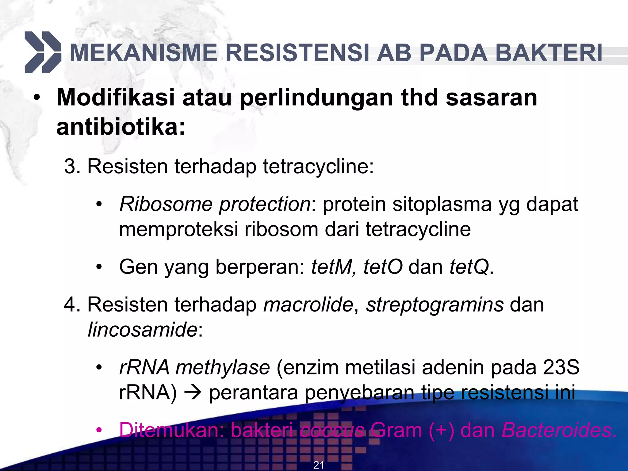 MEKANISME RESISTENSI AB PADA BAKTERI
• Modifikasi atau perlindungan thd sasaran
  antibiotika:
  3. Resisten terhadap tetracycline:
     • Ribosome protection: protein sitoplasma yg dapat
       memproteksi ribosom dari tetracycline
     • Gen yang berperan: tetM, tetO dan tetQ.
  4. Resisten terhadap macrolide, streptogramins dan
     lincosamide:
     • rRNA methylase (enzim metilasi adenin pada 23S
       rRNA)  perantara penyebaran tipe resistensi ini
     • Ditemukan: bakteri coccus Gram (+) dan Bacteroides.
                             21
 