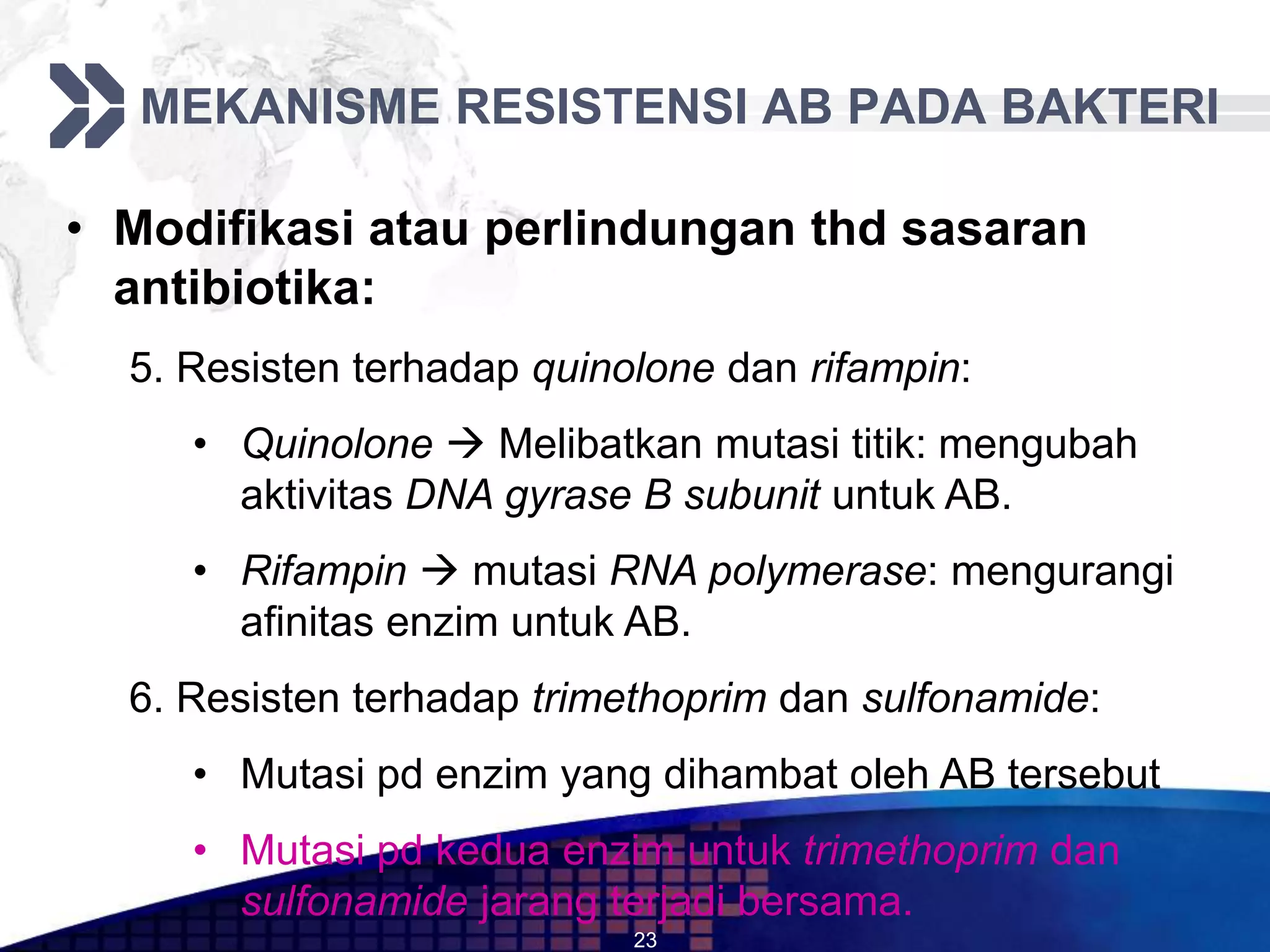 MEKANISME RESISTENSI AB PADA BAKTERI

• Modifikasi atau perlindungan thd sasaran
  antibiotika:
  5. Resisten terhadap quinolone dan rifampin:
     • Quinolone  Melibatkan mutasi titik: mengubah
       aktivitas DNA gyrase B subunit untuk AB.
     • Rifampin  mutasi RNA polymerase: mengurangi
       afinitas enzim untuk AB.
  6. Resisten terhadap trimethoprim dan sulfonamide:
     • Mutasi pd enzim yang dihambat oleh AB tersebut
     • Mutasi pd kedua enzim untuk trimethoprim dan
       sulfonamide jarang terjadi bersama.
                            23
 