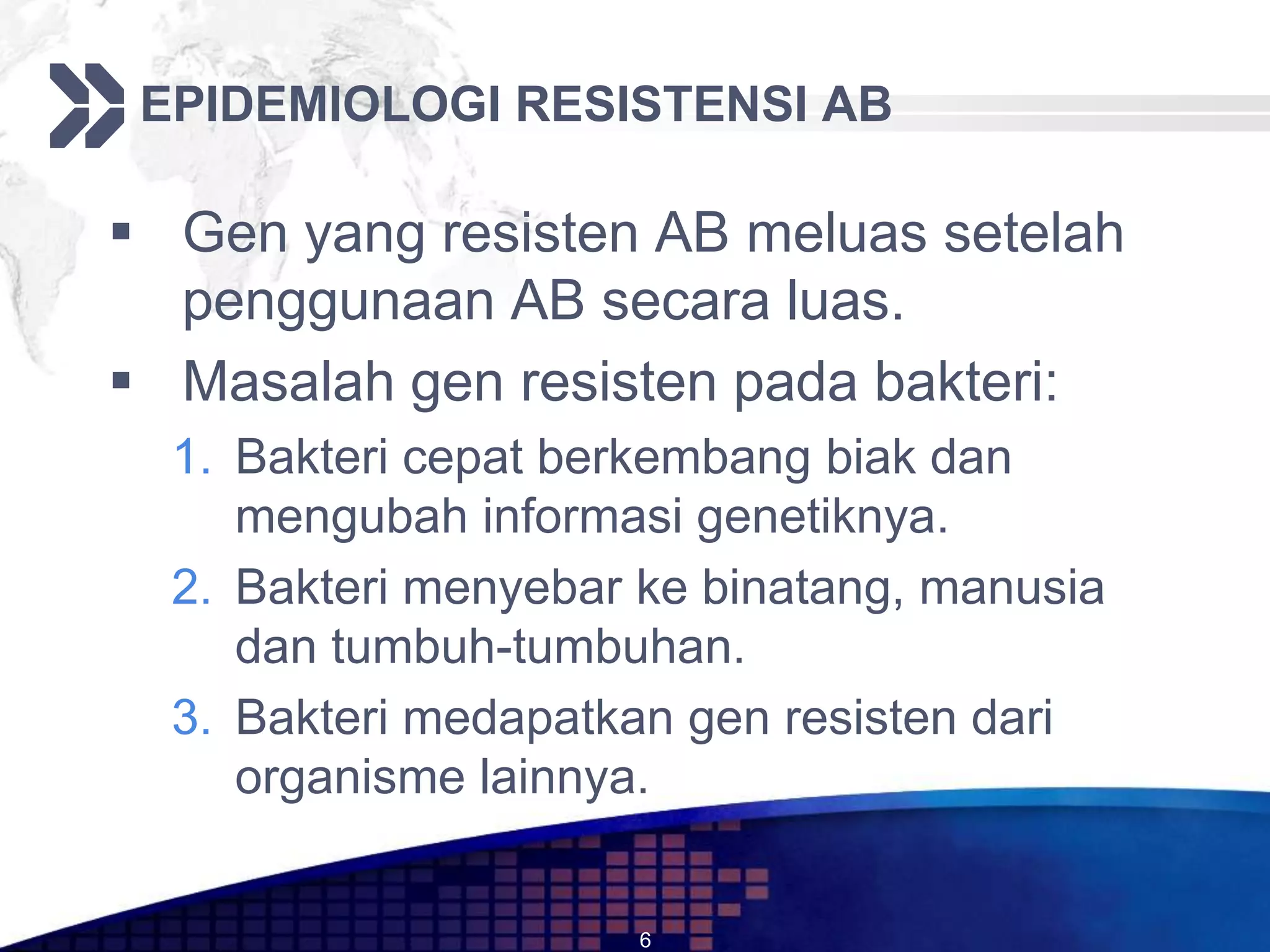 EPIDEMIOLOGI RESISTENSI AB

 Gen yang resisten AB meluas setelah
  penggunaan AB secara luas.
 Masalah gen resisten pada bakteri:
  1. Bakteri cepat berkembang biak dan
     mengubah informasi genetiknya.
  2. Bakteri menyebar ke binatang, manusia
     dan tumbuh-tumbuhan.
  3. Bakteri medapatkan gen resisten dari
     organisme lainnya.


                      6
 