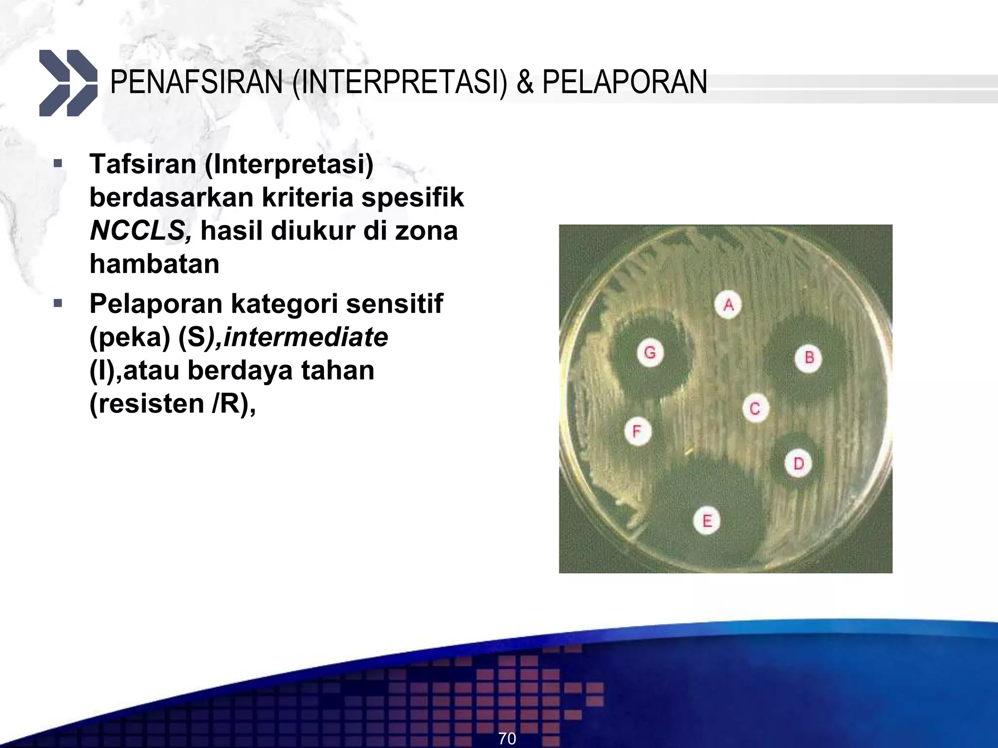 PENAFSIRAN (INTERPRETASI) & PELAPORAN

 Tafsiran (Interpretasi)
  berdasarkan kriteria spesifik
  NCCLS, hasil diukur di zona
  hambatan
 Pelaporan kategori sensitif
  (peka) (S),intermediate
  (I),atau berdaya tahan
  (resisten /R),




                                  70
 