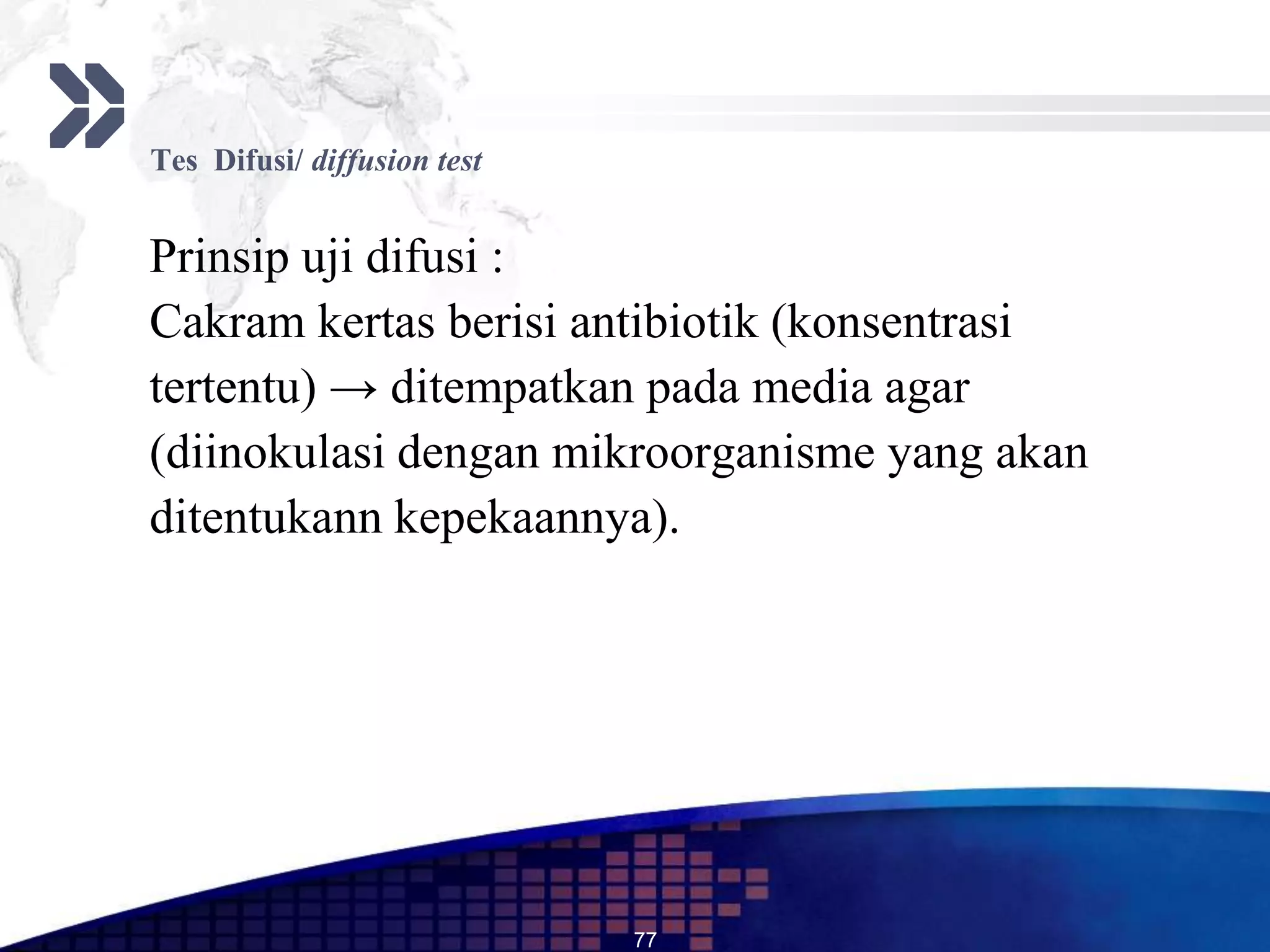 Tes Difusi/ diffusion test


Prinsip uji difusi :
Cakram kertas berisi antibiotik (konsentrasi
tertentu) → ditempatkan pada media agar
(diinokulasi dengan mikroorganisme yang akan
ditentukann kepekaannya).




                             77
 