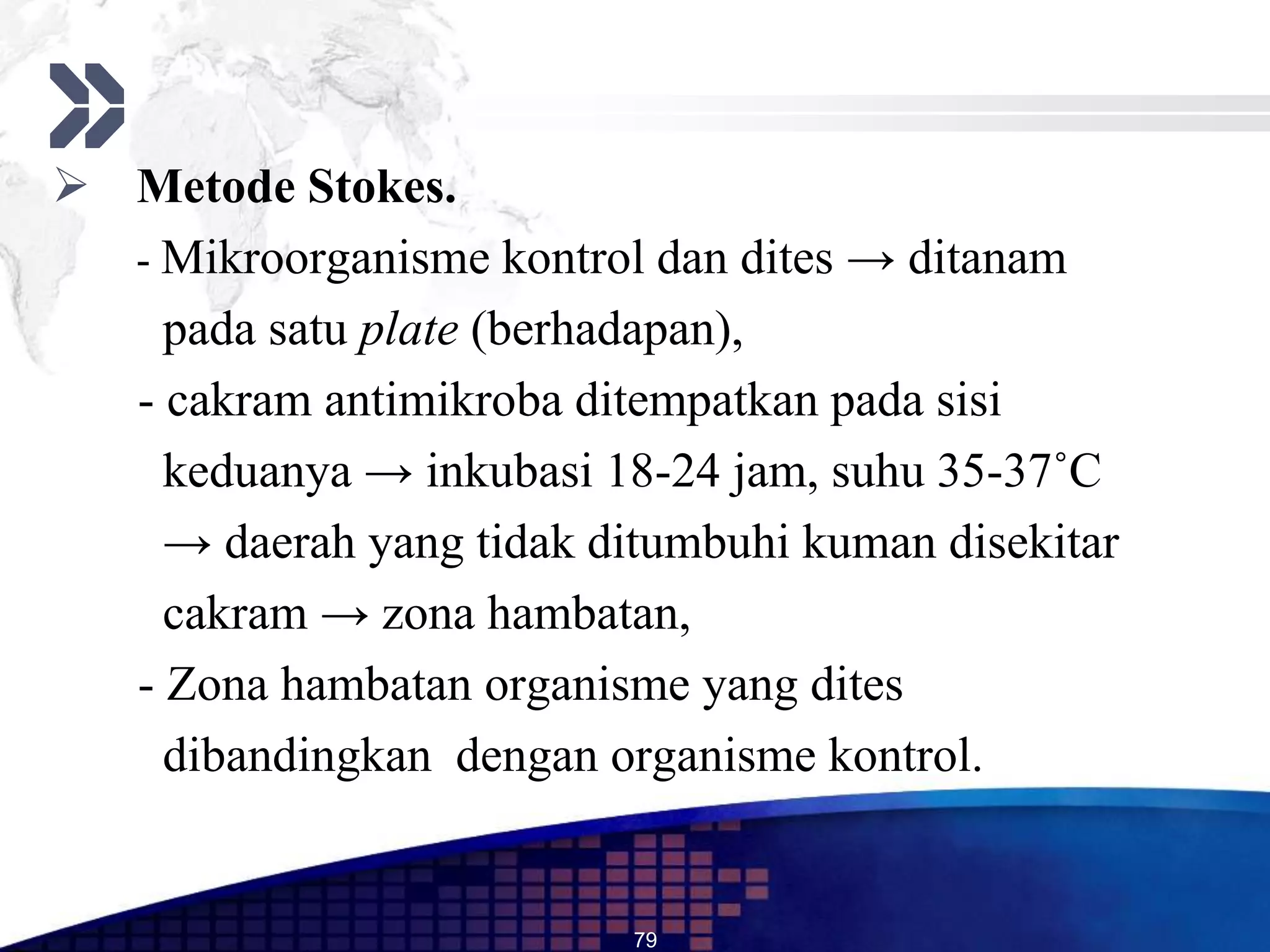  Metode Stokes.
  - Mikroorganisme kontrol dan dites → ditanam
    pada satu plate (berhadapan),
  - cakram antimikroba ditempatkan pada sisi
    keduanya → inkubasi 18-24 jam, suhu 35-37˚C
    → daerah yang tidak ditumbuhi kuman disekitar
    cakram → zona hambatan,
  - Zona hambatan organisme yang dites
    dibandingkan dengan organisme kontrol.


                          79
 