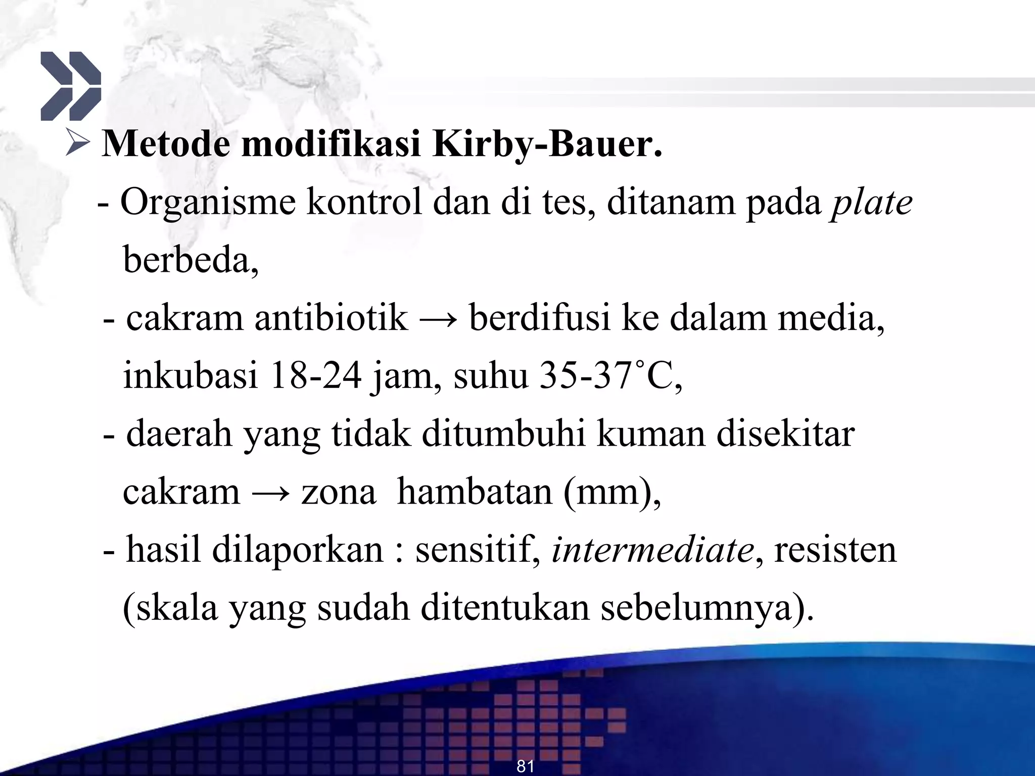  Metode modifikasi Kirby-Bauer.
 - Organisme kontrol dan di tes, ditanam pada plate
    berbeda,
  - cakram antibiotik → berdifusi ke dalam media,
    inkubasi 18-24 jam, suhu 35-37˚C,
  - daerah yang tidak ditumbuhi kuman disekitar
    cakram → zona hambatan (mm),
  - hasil dilaporkan : sensitif, intermediate, resisten
    (skala yang sudah ditentukan sebelumnya).


                             81
 