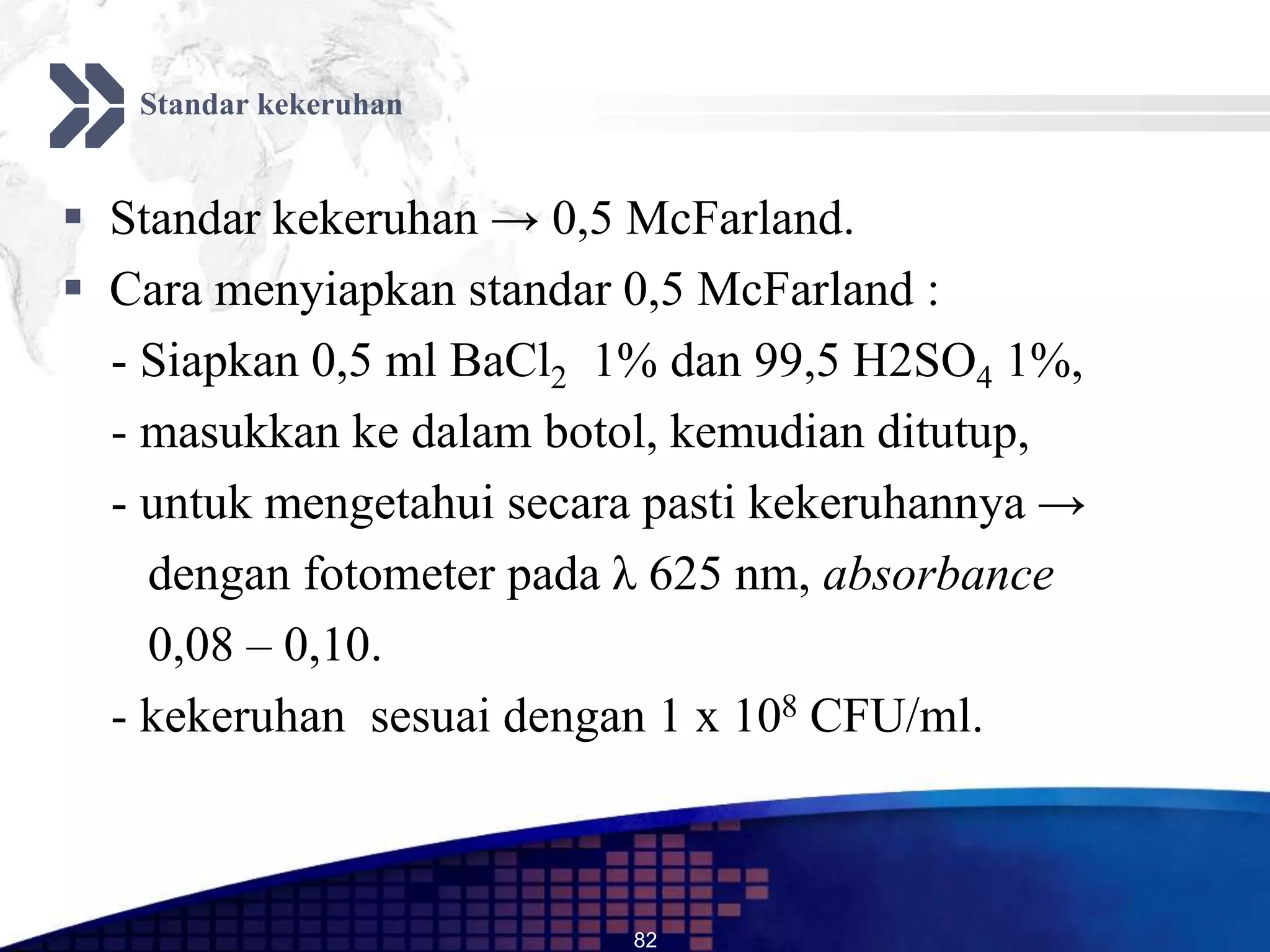 Standar kekeruhan


 Standar kekeruhan → 0,5 McFarland.
 Cara menyiapkan standar 0,5 McFarland :
  - Siapkan 0,5 ml BaCl2 1% dan 99,5 H2SO4 1%,
  - masukkan ke dalam botol, kemudian ditutup,
  - untuk mengetahui secara pasti kekeruhannya →
    dengan fotometer pada λ 625 nm, absorbance
    0,08 – 0,10.
  - kekeruhan sesuai dengan 1 x 108 CFU/ml.



                          82
 