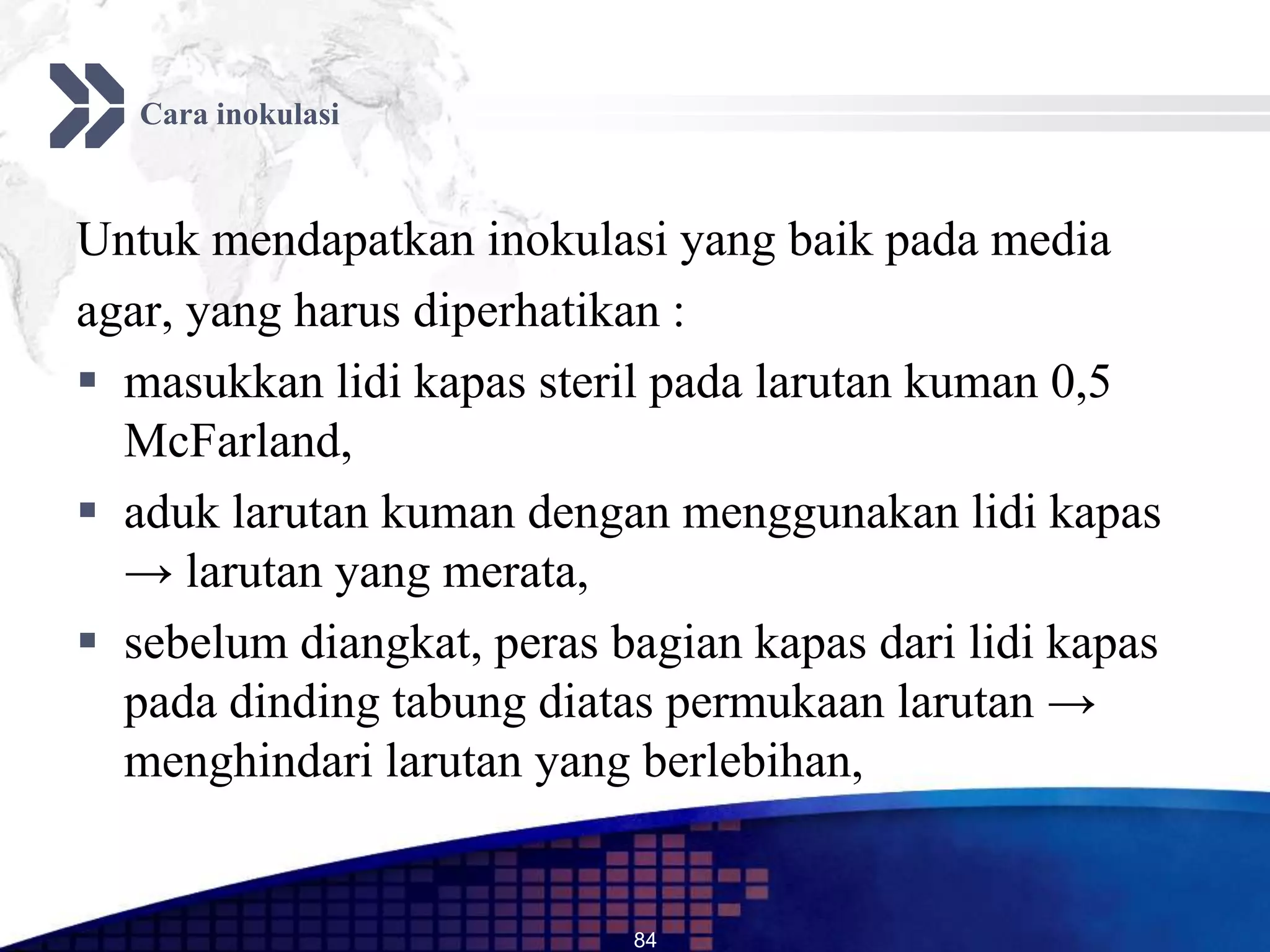 Cara inokulasi



Untuk mendapatkan inokulasi yang baik pada media
agar, yang harus diperhatikan :
 masukkan lidi kapas steril pada larutan kuman 0,5
  McFarland,
 aduk larutan kuman dengan menggunakan lidi kapas
  → larutan yang merata,
 sebelum diangkat, peras bagian kapas dari lidi kapas
  pada dinding tabung diatas permukaan larutan →
  menghindari larutan yang berlebihan,


                           84
 