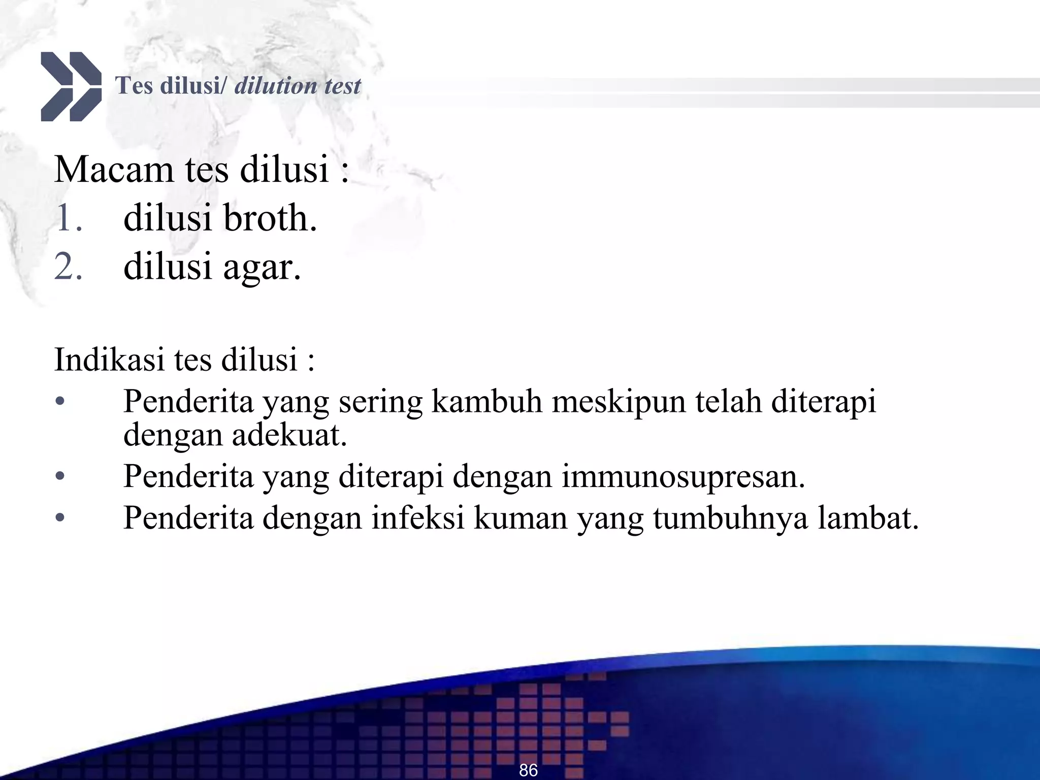 Tes dilusi/ dilution test


Macam tes dilusi :
1. dilusi broth.
2. dilusi agar.

Indikasi tes dilusi :
•    Penderita yang sering kambuh meskipun telah diterapi
     dengan adekuat.
•    Penderita yang diterapi dengan immunosupresan.
•    Penderita dengan infeksi kuman yang tumbuhnya lambat.




                                86
 
