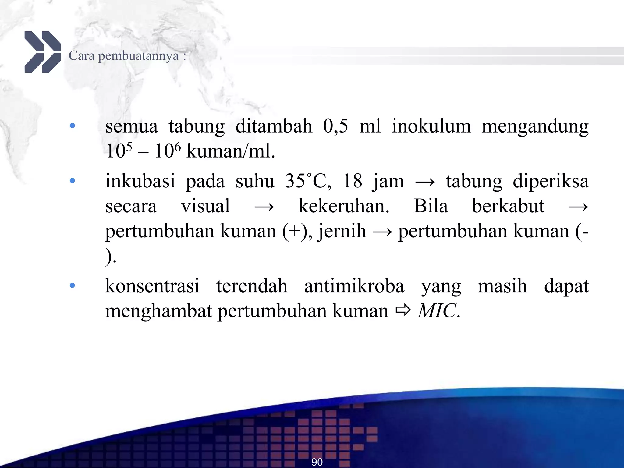 Cara pembuatannya :




•    semua tabung ditambah 0,5 ml inokulum mengandung
     105 – 106 kuman/ml.
•    inkubasi pada suhu 35˚C, 18 jam → tabung diperiksa
     secara visual → kekeruhan. Bila berkabut →
     pertumbuhan kuman (+), jernih → pertumbuhan kuman (-
     ).
•    konsentrasi terendah antimikroba yang masih dapat
     menghambat pertumbuhan kuman  MIC.




                           90
 