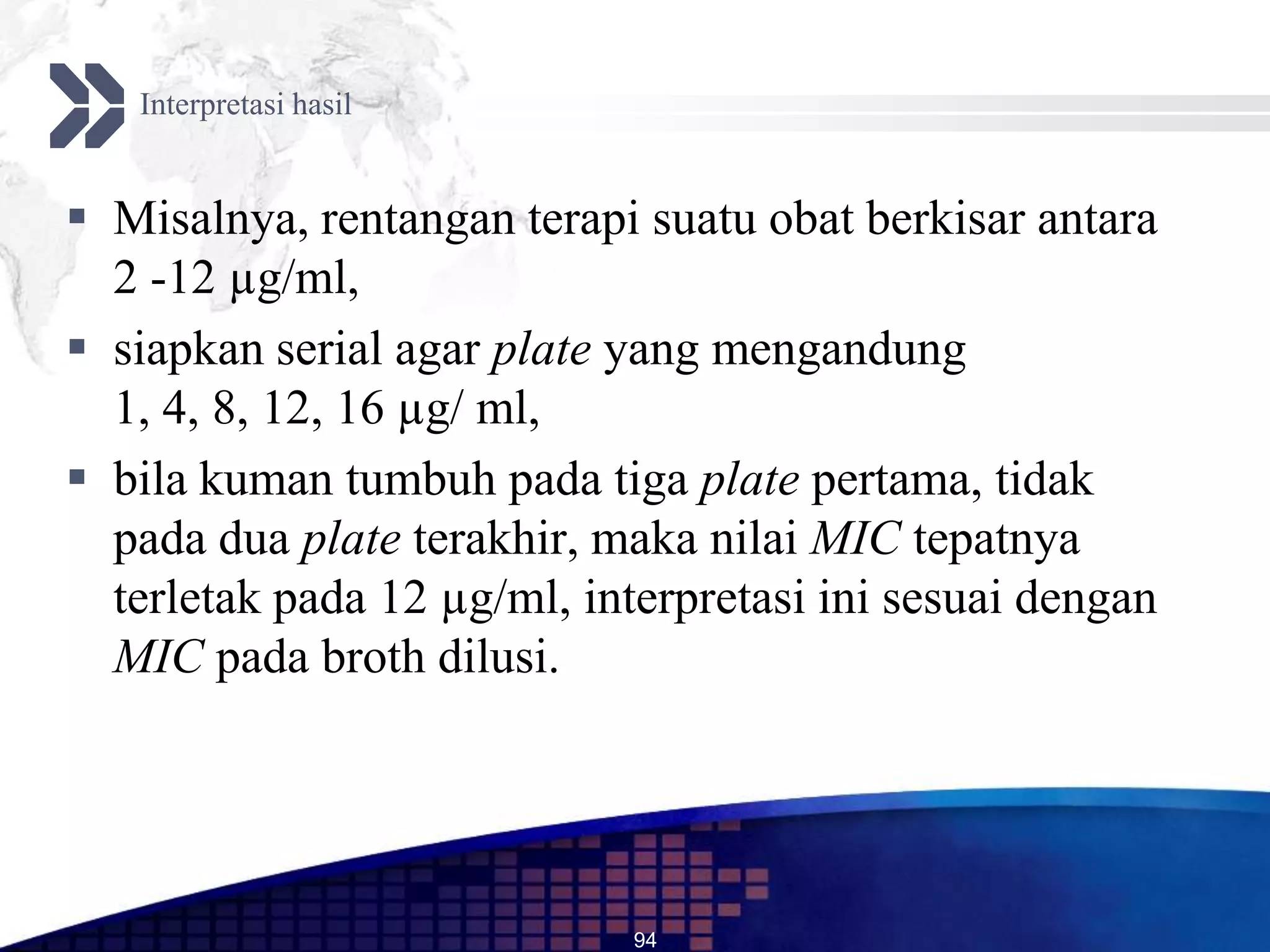 Interpretasi hasil


 Misalnya, rentangan terapi suatu obat berkisar antara
  2 -12 µg/ml,
 siapkan serial agar plate yang mengandung
  1, 4, 8, 12, 16 µg/ ml,
 bila kuman tumbuh pada tiga plate pertama, tidak
  pada dua plate terakhir, maka nilai MIC tepatnya
  terletak pada 12 µg/ml, interpretasi ini sesuai dengan
  MIC pada broth dilusi.




                             94
 