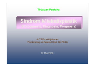 Tinjauan Pustaka



Sindrom Mielodisplastik
(Patogenesis, Diagnosis, Prognosis)



          dr.T.Elfin Widijatmoko
   Pembimbing: dr.Solichul Hadi, Sp.PK(K)



               07 Mei 2008


                                            1
 