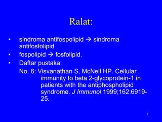 Ralat:
•   sindroma antifospolipid  sindroma
    antifosfolipid
•   fospolipid  fosfolipid.
•   Daftar pustaka:
    No. 6: Visvanathan S, McNeil HP. Cellular
            immunity to beta 2-glycoprotein-1 in
            patients with the antiphospholipid
            syndrome. J Immunol 1999;162:6919-
            25.

                                               1
 