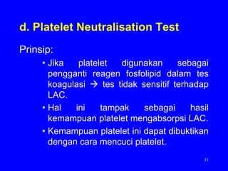 d. Platelet Neutralisation Test
Prinsip:
     • Jika   platelet  digunakan      sebagai
       pengganti reagen fosfolipid dalam tes
       koagulasi  tes tidak sensitif terhadap
       LAC.
     • Hal   ini    tampak    sebagai     hasil
       kemampuan platelet mengabsorpsi LAC.
     • Kemampuan platelet ini dapat dibuktikan
       dengan cara mencuci platelet.
                                             31
 