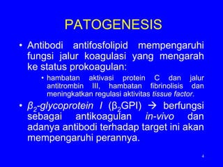 PATOGENESIS
• Antibodi antifosfolipid mempengaruhi
  fungsi jalur koagulasi yang mengarah
  ke status prokoagulan:
     • hambatan aktivasi protein C dan jalur
       antitrombin III, hambatan fibrinolisis dan
       meningkatkan regulasi aktivitas tissue factor.
• β2-glycoprotein I (β2GPI)  berfungsi
  sebagai antikoagulan in-vivo dan
  adanya antibodi terhadap target ini akan
  mempengaruhi perannya.
                                                    4
 