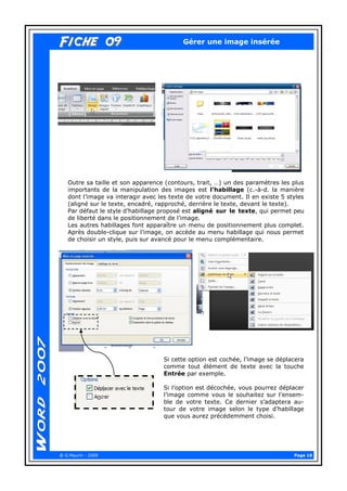 Page 10 
@ G.Maurin - 2009 
Fiche 09Fiche 09 
Gérer une image insérée 
Outre sa taille et son apparence (contours, trait, …) un des paramètres les plus importants de la manipulation des images est l’habillage (c.-à-d. la manière dont l’image va interagir avec les texte de votre document. Il en existe 5 styles (aligné sur le texte, encadré, rapproché, derrière le texte, devant le texte). 
Par défaut le style d’habillage proposé est aligné sur le texte, qui permet peu de liberté dans le positionnement de l’image. 
Les autres habillages font apparaître un menu de positionnement plus complet. Après double-clique sur l’image, on accède au menu habillage qui nous permet de choisir un style, puis sur avancé pour le menu complémentaire. 
Si cette option est cochée, l’image se déplacera comme tout élément de texte avec la touche Entrée par exemple. 
Si l’option est décochée, vous pourrez déplacer l’image comme vous le souhaitez sur l’ensem- ble de votre texte. Ce dernier s’adaptera au- tour de votre image selon le type d’habillage que vous aurez précédemment choisi.  